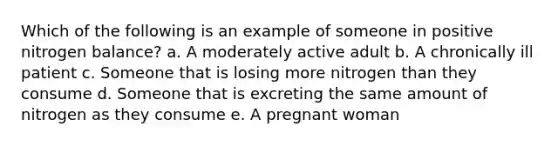 Which of the following is an example of someone in positive nitrogen balance? a. A moderately active adult b. A chronically ill patient c. Someone that is losing more nitrogen than they consume d. Someone that is excreting the same amount of nitrogen as they consume e. A pregnant woman