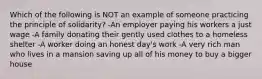 Which of the following is NOT an example of someone practicing the principle of solidarity? -An employer paying his workers a just wage -A family donating their gently used clothes to a homeless shelter -A worker doing an honest day's work -A very rich man who lives in a mansion saving up all of his money to buy a bigger house