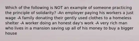 Which of the following is NOT an example of someone practicing the principle of solidarity? -An employer paying his workers a just wage -A family donating their gently used clothes to a homeless shelter -A worker doing an honest day's work -A very rich man who lives in a mansion saving up all of his money to buy a bigger house