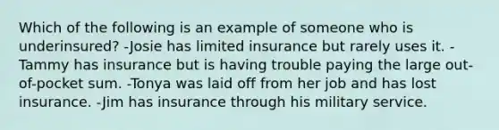 Which of the following is an example of someone who is underinsured? -Josie has limited insurance but rarely uses it. -Tammy has insurance but is having trouble paying the large out-of-pocket sum. -Tonya was laid off from her job and has lost insurance. -Jim has insurance through his military service.