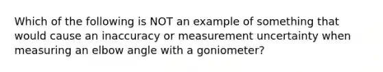 Which of the following is NOT an example of something that would cause an inaccuracy or measurement uncertainty when measuring an elbow angle with a goniometer?