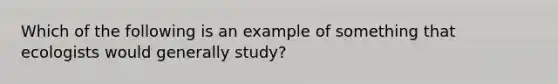 Which of the following is an example of something that ecologists would generally study?