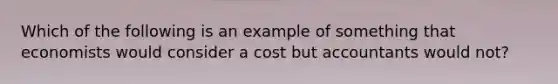 Which of the following is an example of something that economists would consider a cost but accountants would not?