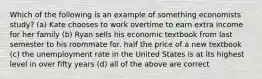 Which of the following is an example of something economists study? (a) Kate chooses to work overtime to earn extra income for her family (b) Ryan sells his economic textbook from last semester to his roommate for. half the price of a new textbook (c) the unemployment rate in the United States is at its highest level in over fifty years (d) all of the above are correct