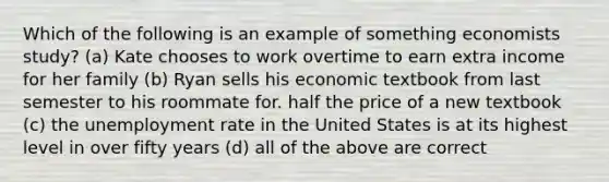 Which of the following is an example of something economists study? (a) Kate chooses to work overtime to earn extra income for her family (b) Ryan sells his economic textbook from last semester to his roommate for. half the price of a new textbook (c) the unemployment rate in the United States is at its highest level in over fifty years (d) all of the above are correct