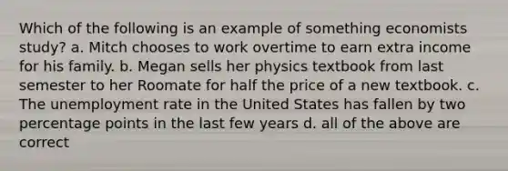 Which of the following is an example of something economists study? a. Mitch chooses to work overtime to earn extra income for his family. b. Megan sells her physics textbook from last semester to her Roomate for half the price of a new textbook. c. The unemployment rate in the United States has fallen by two percentage points in the last few years d. all of the above are correct