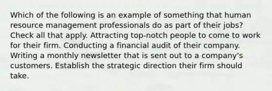 Which of the following is an example of something that human resource management professionals do as part of their jobs? Check all that apply. Attracting top-notch people to come to work for their firm. Conducting a financial audit of their company. Writing a monthly newsletter that is sent out to a company's customers. Establish the strategic direction their firm should take.