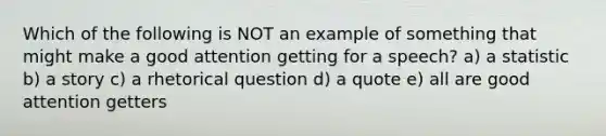 Which of the following is NOT an example of something that might make a good attention getting for a speech? a) a statistic b) a story c) a rhetorical question d) a quote e) all are good attention getters