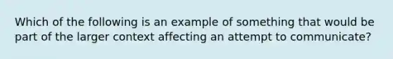 Which of the following is an example of something that would be part of the larger context affecting an attempt to communicate?