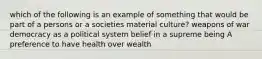 which of the following is an example of something that would be part of a persons or a societies material culture? weapons of war democracy as a political system belief in a supreme being A preference to have health over wealth