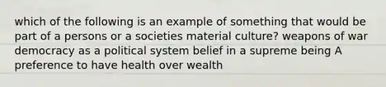 which of the following is an example of something that would be part of a persons or a societies material culture? weapons of war democracy as a political system belief in a supreme being A preference to have health over wealth