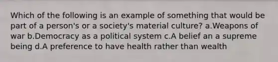 Which of the following is an example of something that would be part of a person's or a society's material culture? a.Weapons of war b.Democracy as a political system c.A belief an a supreme being d.A preference to have health rather than wealth