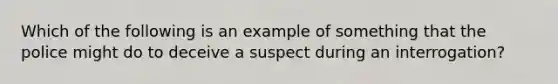 Which of the following is an example of something that the police might do to deceive a suspect during an interrogation?