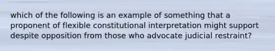 which of the following is an example of something that a proponent of flexible constitutional interpretation might support despite opposition from those who advocate judicial restraint?