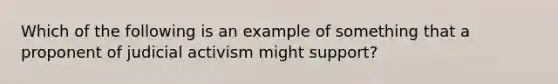 Which of the following is an example of something that a proponent of judicial activism might support?