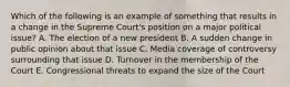 Which of the following is an example of something that results in a change in the Supreme Court's position on a major political issue? A. The election of a new president B. A sudden change in public opinion about that issue C. Media coverage of controversy surrounding that issue D. Turnover in the membership of the Court E. Congressional threats to expand the size of the Court