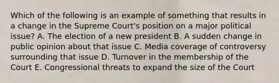 Which of the following is an example of something that results in a change in the Supreme Court's position on a major political issue? A. The election of a new president B. A sudden change in public opinion about that issue C. Media coverage of controversy surrounding that issue D. Turnover in the membership of the Court E. Congressional threats to expand the size of the Court