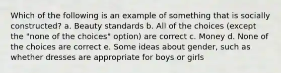 Which of the following is an example of something that is socially constructed? a. Beauty standards b. All of the choices (except the "none of the choices" option) are correct c. Money d. None of the choices are correct e. Some ideas about gender, such as whether dresses are appropriate for boys or girls