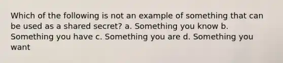 Which of the following is not an example of something that can be used as a shared secret? a. Something you know b. Something you have c. Something you are d. Something you want