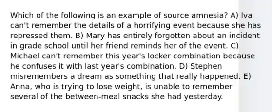 Which of the following is an example of source amnesia? A) Iva can't remember the details of a horrifying event because she has repressed them. B) Mary has entirely forgotten about an incident in grade school until her friend reminds her of the event. C) Michael can't remember this year's locker combination because he confuses it with last year's combination. D) Stephen misremembers a dream as something that really happened. E) Anna, who is trying to lose weight, is unable to remember several of the between-meal snacks she had yesterday.