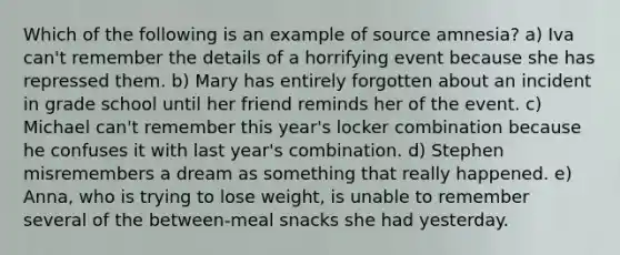 Which of the following is an example of source amnesia? a) Iva can't remember the details of a horrifying event because she has repressed them. b) Mary has entirely forgotten about an incident in grade school until her friend reminds her of the event. c) Michael can't remember this year's locker combination because he confuses it with last year's combination. d) Stephen misremembers a dream as something that really happened. e) Anna, who is trying to lose weight, is unable to remember several of the between-meal snacks she had yesterday.