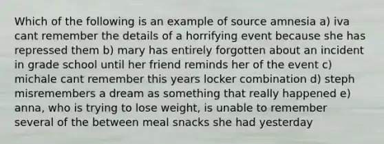 Which of the following is an example of source amnesia a) iva cant remember the details of a horrifying event because she has repressed them b) mary has entirely forgotten about an incident in grade school until her friend reminds her of the event c) michale cant remember this years locker combination d) steph misremembers a dream as something that really happened e) anna, who is trying to lose weight, is unable to remember several of the between meal snacks she had yesterday