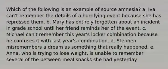 Which of the following is an example of source amnesia? a. Iva can't remember the details of a horrifying event because she has repressed them. b. Mary has entirely forgotten about an incident in grade school until her friend reminds her of the event. c. Michael can't remember this year's locker combination because he confuses it with last year's combination. d. Stephen misremembers a dream as something that really happened. e. Anna, who is trying to lose weight, is unable to remember several of the between-meal snacks she had yesterday.