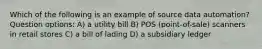 Which of the following is an example of source data automation? Question options: A) a utility bill B) POS (point-of-sale) scanners in retail stores C) a bill of lading D) a subsidiary ledger