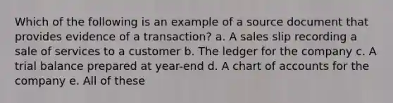 Which of the following is an example of a source document that provides evidence of a transaction? a. A sales slip recording a sale of services to a customer b. The ledger for the company c. A trial balance prepared at year-end d. A chart of accounts for the company e. All of these