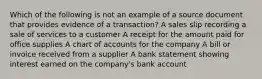 Which of the following is not an example of a source document that provides evidence of a transaction? A sales slip recording a sale of services to a customer A receipt for the amount paid for office supplies A chart of accounts for the company A bill or invoice received from a supplier A bank statement showing interest earned on the company's bank account