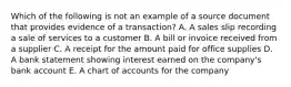 Which of the following is not an example of a source document that provides evidence of a transaction? A. A sales slip recording a sale of services to a customer B. A bill or invoice received from a supplier C. A receipt for the amount paid for office supplies D. A bank statement showing interest earned on the company's bank account E. A chart of accounts for the company