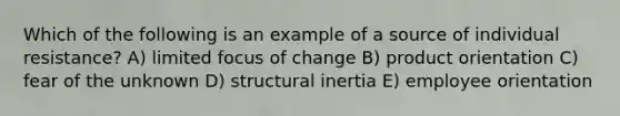 Which of the following is an example of a source of individual resistance? A) limited focus of change B) product orientation C) fear of the unknown D) structural inertia E) employee orientation