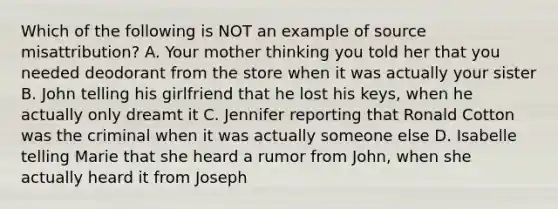 Which of the following is NOT an example of source misattribution? A. Your mother thinking you told her that you needed deodorant from the store when it was actually your sister B. John telling his girlfriend that he lost his keys, when he actually only dreamt it C. Jennifer reporting that Ronald Cotton was the criminal when it was actually someone else D. Isabelle telling Marie that she heard a rumor from John, when she actually heard it from Joseph