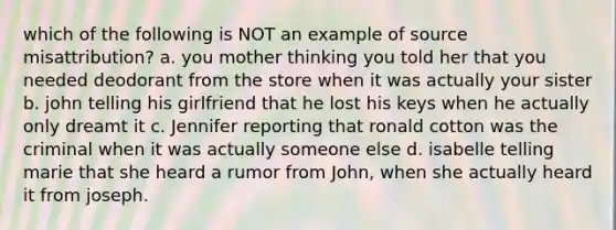 which of the following is NOT an example of source misattribution? a. you mother thinking you told her that you needed deodorant from the store when it was actually your sister b. john telling his girlfriend that he lost his keys when he actually only dreamt it c. Jennifer reporting that ronald cotton was the criminal when it was actually someone else d. isabelle telling marie that she heard a rumor from John, when she actually heard it from joseph.