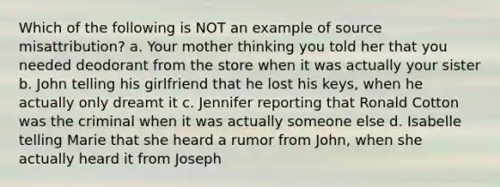 Which of the following is NOT an example of source misattribution? a. Your mother thinking you told her that you needed deodorant from the store when it was actually your sister b. John telling his girlfriend that he lost his keys, when he actually only dreamt it c. Jennifer reporting that Ronald Cotton was the criminal when it was actually someone else d. Isabelle telling Marie that she heard a rumor from John, when she actually heard it from Joseph