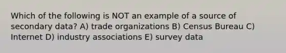 Which of the following is NOT an example of a source of secondary data? A) trade organizations B) Census Bureau C) Internet D) industry associations E) survey data