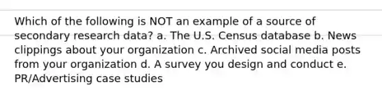 Which of the following is NOT an example of a source of secondary research data? a. The U.S. Census database b. News clippings about your organization c. Archived social media posts from your organization d. A survey you design and conduct e. PR/Advertising case studies