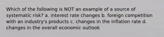 Which of the following is NOT an example of a source of systematic risk? a. interest rate changes b. foreign competition with an industry's products c. changes in the inflation rate d. changes in the overall economic outlook