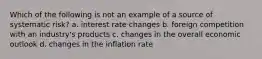 Which of the following is not an example of a source of systematic risk? a. interest rate changes b. foreign competition with an industry's products c. changes in the overall economic outlook d. changes in the inflation rate