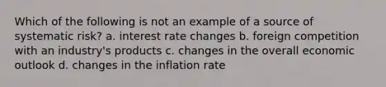 Which of the following is not an example of a source of systematic risk? a. interest rate changes b. foreign competition with an industry's products c. changes in the overall economic outlook d. changes in the inflation rate