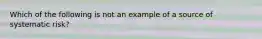 Which of the following is not an example of a source of systematic risk?