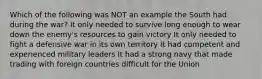 Which of the following was NOT an example the South had during the war? It only needed to survive long enough to wear down the enemy's resources to gain victory It only needed to fight a defensive war in its own territory It had competent and experienced military leaders It had a strong navy that made trading with foreign countries difficult for the Union