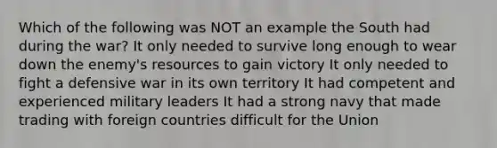 Which of the following was NOT an example the South had during the war? It only needed to survive long enough to wear down the enemy's resources to gain victory It only needed to fight a defensive war in its own territory It had competent and experienced military leaders It had a strong navy that made trading with foreign countries difficult for the Union