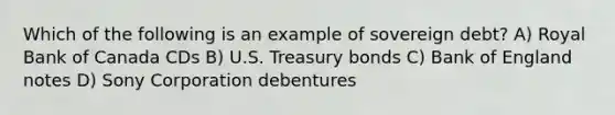 Which of the following is an example of sovereign debt? A) Royal Bank of Canada CDs B) U.S. Treasury bonds C) Bank of England notes D) Sony Corporation debentures