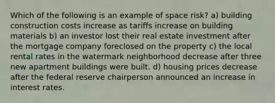 Which of the following is an example of space risk? a) building construction costs increase as tariffs increase on building materials b) an investor lost their real estate investment after the mortgage company foreclosed on the property c) the local rental rates in the watermark neighborhood decrease after three new apartment buildings were built. d) housing prices decrease after the federal reserve chairperson announced an increase in interest rates.