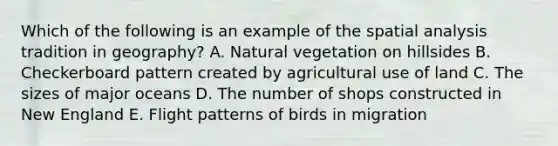 Which of the following is an example of the spatial analysis tradition in geography? A. Natural vegetation on hillsides B. Checkerboard pattern created by agricultural use of land C. The sizes of major oceans D. The number of shops constructed in New England E. Flight patterns of birds in migration