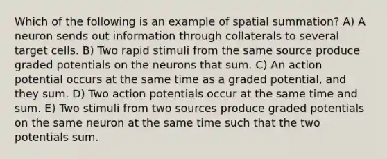 Which of the following is an example of spatial summation? A) A neuron sends out information through collaterals to several target cells. B) Two rapid stimuli from the same source produce graded potentials on the neurons that sum. C) An action potential occurs at the same time as a graded potential, and they sum. D) Two action potentials occur at the same time and sum. E) Two stimuli from two sources produce graded potentials on the same neuron at the same time such that the two potentials sum.