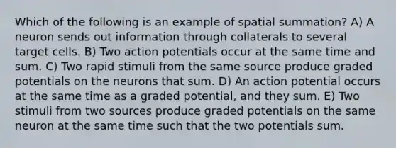 Which of the following is an example of spatial summation? A) A neuron sends out information through collaterals to several target cells. B) Two action potentials occur at the same time and sum. C) Two rapid stimuli from the same source produce graded potentials on the neurons that sum. D) An action potential occurs at the same time as a graded potential, and they sum. E) Two stimuli from two sources produce graded potentials on the same neuron at the same time such that the two potentials sum.