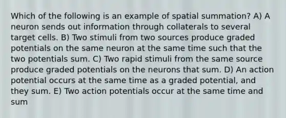 Which of the following is an example of spatial summation? A) A neuron sends out information through collaterals to several target cells. B) Two stimuli from two sources produce graded potentials on the same neuron at the same time such that the two potentials sum. C) Two rapid stimuli from the same source produce graded potentials on the neurons that sum. D) An action potential occurs at the same time as a graded potential, and they sum. E) Two action potentials occur at the same time and sum