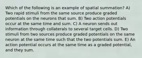 Which of the following is an example of spatial summation? A) Two rapid stimuli from the same source produce graded potentials on the neurons that sum. B) Two action potentials occur at the same time and sum. C) A neuron sends out information through collaterals to several target cells. D) Two stimuli from two sources produce graded potentials on the same neuron at the same time such that the two potentials sum. E) An action potential occurs at the same time as a graded potential, and they sum.